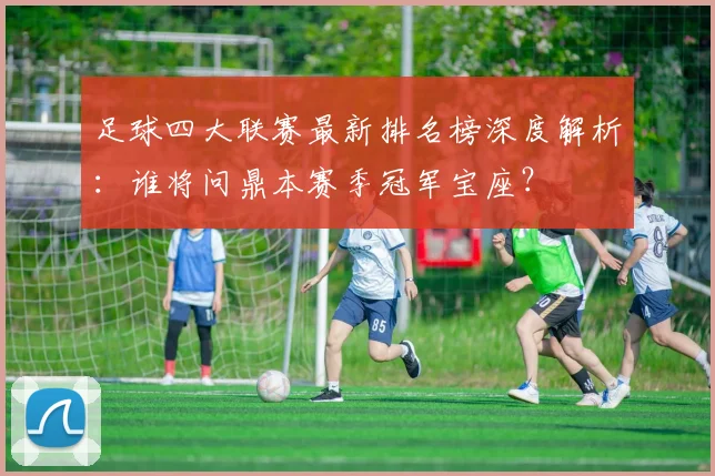 足球四大联赛最新排名榜深度解析:谁将问鼎本赛季冠军宝座?