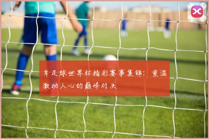 年足球世界杯精彩赛事集锦:重温激动人心的巅峰对决
