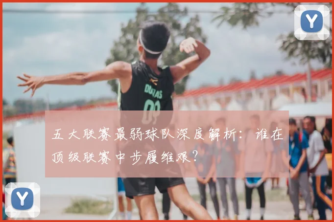 五大联赛最弱球队深度解析:谁在顶级联赛中步履维艰?