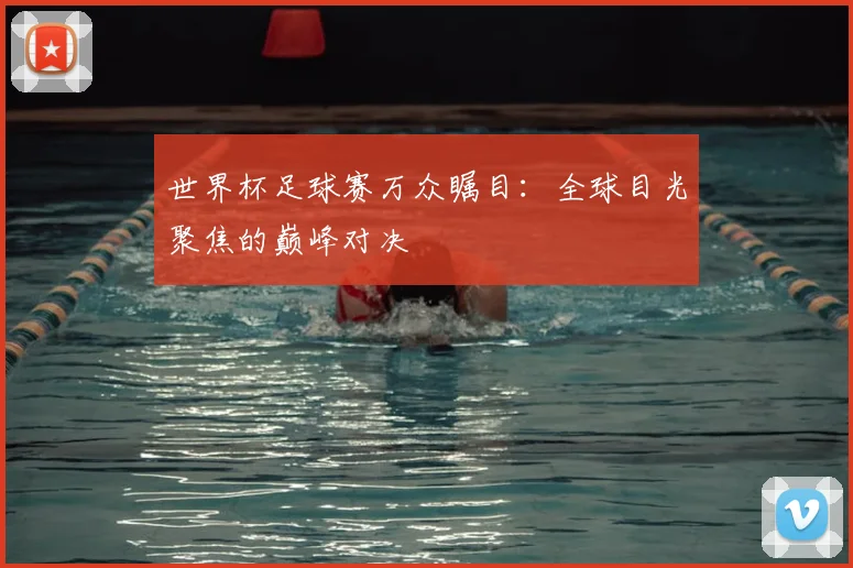 世界杯足球赛万众瞩目:全球目光聚焦的巅峰对决